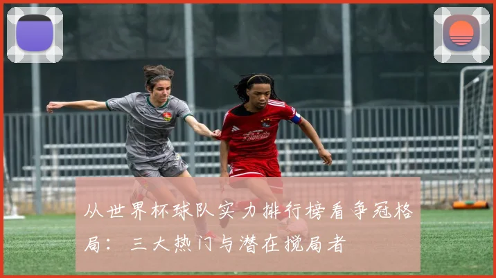 从世界杯球队实力排行榜看争冠格局：三大热门与潜在搅局者