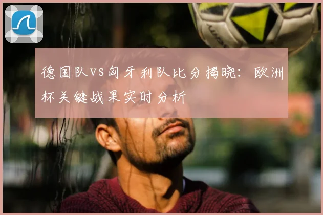 德国队vs匈牙利队比分揭晓：欧洲杯关键战果实时分析