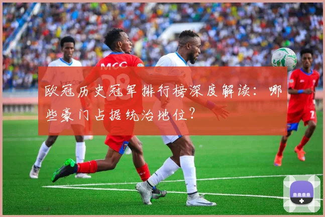 欧冠历史冠军排行榜深度解读：哪些豪门占据统治地位？