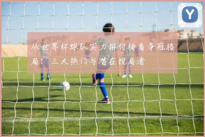 从世界杯球队实力排行榜看争冠格局：三大热门与潜在搅局者