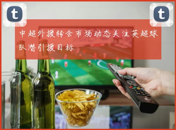 中超外援转会市场动态关注英超球队潜引援目标