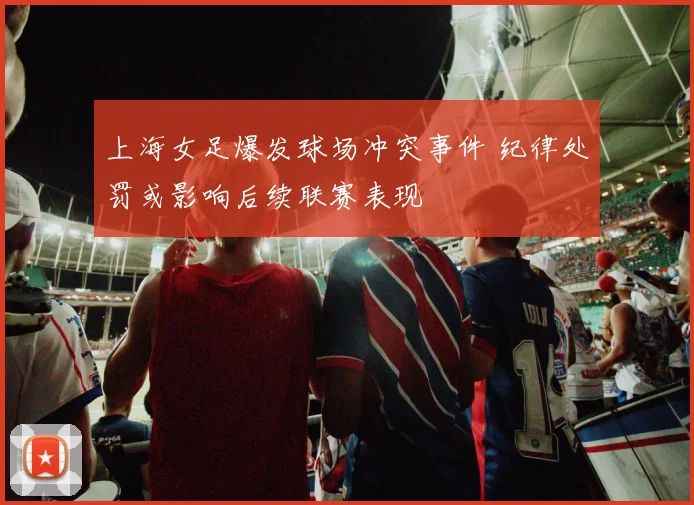 上海女足爆发球场冲突事件 纪律处罚或影响后续联赛表现