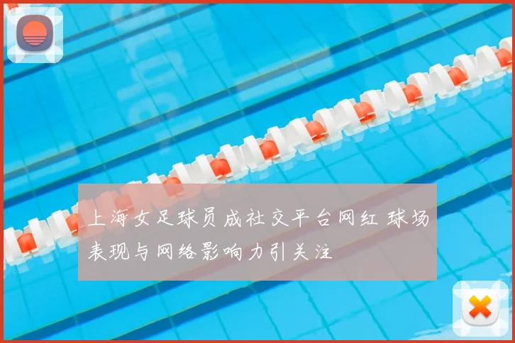 上海女足球员成社交平台网红 球场表现与网络影响力引关注