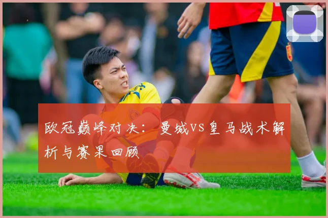 欧冠巅峰对决：曼城vs皇马战术解析与赛果回顾