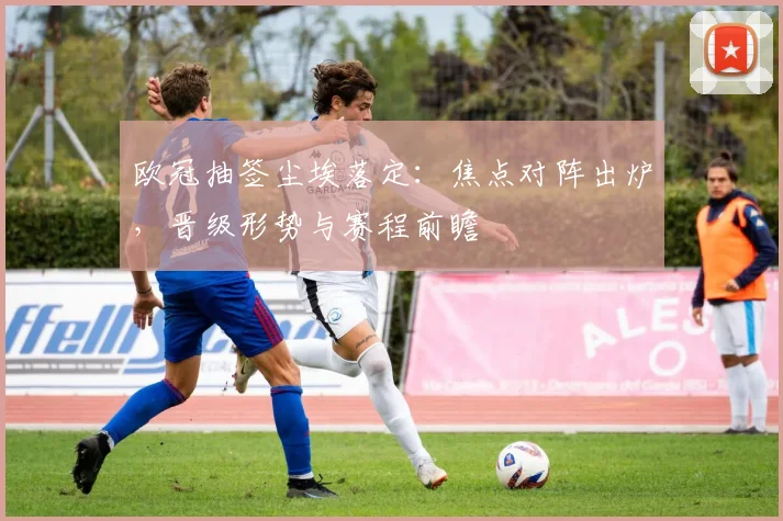 欧冠抽签尘埃落定：焦点对阵出炉，晋级形势与赛程前瞻