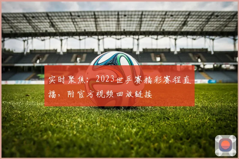 实时聚焦：2023世乒赛精彩赛程直播，附官方视频回放链接