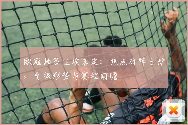 欧冠抽签尘埃落定：焦点对阵出炉，晋级形势与赛程前瞻