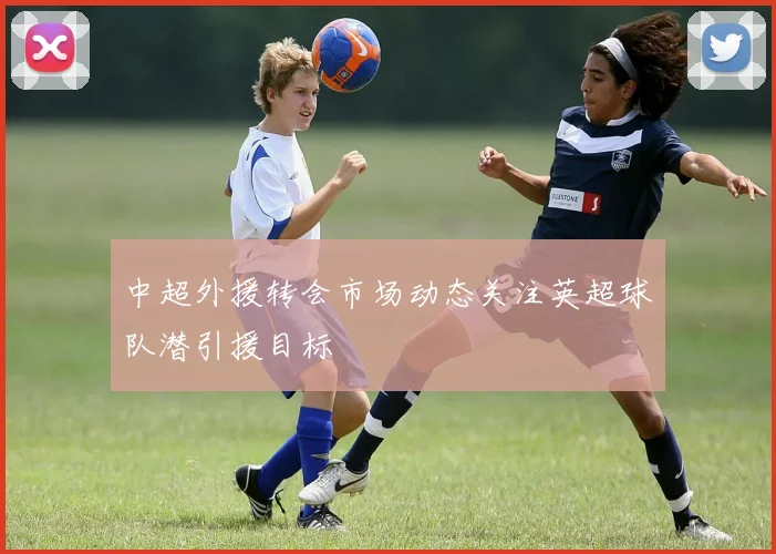 中超外援转会市场动态关注英超球队潜引援目标