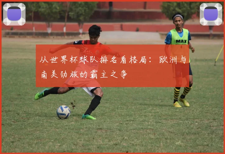 从世界杯球队排名看格局：欧洲与南美劲旅的霸主之争