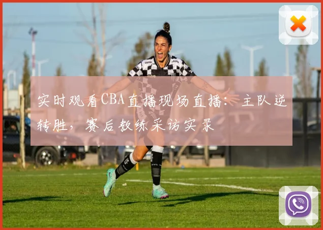 实时观看CBA直播现场直播：主队逆转胜，赛后教练采访实录