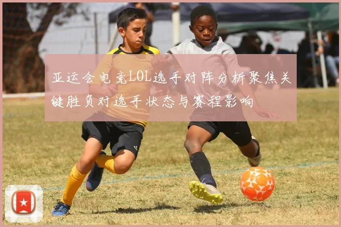 亚运会电竞LOL选手对阵分析聚焦关键胜负对选手状态与赛程影响